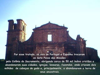 Por esse tratado, os reis de Portugal e Espanha trocaram  os Sete Povos das Missões   pela Colônia do Sacramento, obrigando cerca de 50 mil índios cristãos a   abandonarem suas cidades, igrejas, lavouras, fazendas, onde criavam dois milhões  de cabeças de gado e, principalmente, a abandonarem a terra de seus ancestrais. 