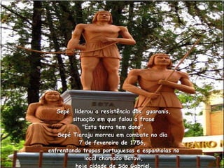 Sepé  liderou a resistência dos  guaranis, situação em que falou a frase  "Esta terra tem dono".  Sepé Tiaraju morreu em combate no dia  7 de fevereiro de 1756,  enfrentando tropas portuguesas e espanholas no local chamado Batovi, hoje cidade de São Gabriel. 