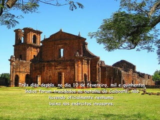 Três dias depois, no dia 10 de fevereiro, mil e quinhentos índios foram trucidados na batalha do Caiboaté, não havendo oficialmente nenhuma   baixa nos exércitos invasores.  
