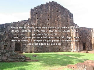Poucos meses depois, nada mais existia do sonho missioneiro de uma sociedade cristã, mas o povo do Rio Grande do Sul, por sua própria conta,  canonizou o herói guarani missioneiro como São Sepé, nome dado ao arroio,  à margem do qual passou sua última noite, na atual cidade de São Sepé; 
