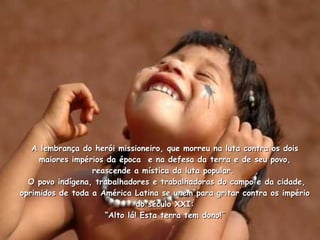 A lembrança do herói missioneiro, que morreu na luta contra os dois maiores impérios da época  e na defesa da terra e de seu povo, reascende a mística da luta popular.   O povo indígena, trabalhadores e trabalhadoras do campo e da cidade, oprimidos de toda a América Latina se unem para gritar contra os império do século XXI: “Alto lá! Esta terra tem dono!” 