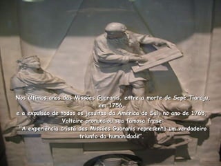 Nos últimos anos das Missões Guaranis, entre a morte de Sepé Tiaraju, em 1756,  e a expulsão de todos os jesuítas da América do Sul, no ano de 1768,   Voltaire pronunciou sua famosa frase:  "A experiência cristã das Missões Guaranis representa um verdadeiro triunfo da humanidade”.  