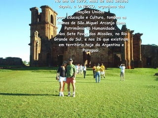 No ano de 1979, mais de dois séculos depois, a UNESCO, organismo das Nações Unidas  para Educação e Cultura, tombou as Ruínas de São Miguel Arcanjo como Patrimônio da Humanidade.   Nos Sete Povos das Missões, no Rio Grande do Sul, e nos 26 que existiram em território hoje da Argentina e Paraguai.   