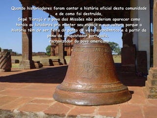 Quando historiadores foram contar a história oficial desta comunidade e de como foi destruída,  Sepé Tiarajú e o povo das Missões não poderiam aparecer como  heróis ou lutadores pra manter seu espaço e sua cultura porque a história têm de ser feita do ponto de vista eurocêntrico e à partir da pena do conquistador português,  escravizador do povo americano 