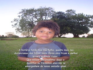 A história tarda mas não falha, quanto mais nos distanciamos dos fatos, mais claros eles ficam e melhor leitura podemos fazer.  Que nossos descendentes daqui a  duzentos ou trezentos anos   não se envergonhem de nossa omissão atual. 