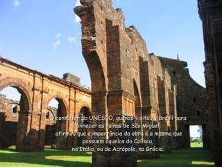 O consultor da UNESCO, quando visitou o Brasil para conhecer as ruínas de São Miguel,   afirmou que a importância da obra é a mesma que possuem aquelas do Coliseu, na Itália, ou da Acrópole, na Grécia. 