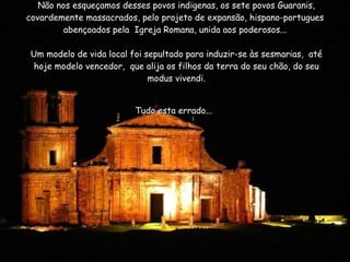 Não nos esqueçamos desses povos indigenas, os sete povos Guaranis, covardemente massacrados, pelo projeto de expansão, hispano-portugues  abençoados pela  Igreja Romana, unida aos poderosos...    Um modelo de vida local foi sepultado para induzir-se às sesmarias,  até hoje modelo vencedor,  que alija os filhos da terra do seu chão, do seu modus vivendi.   Tudo esta errado...   