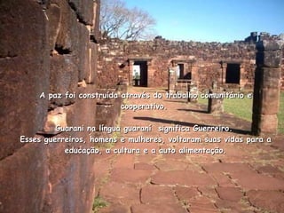 A paz foi construída através do trabalho comunitário e cooperativo.  Guarani na língua guaraní  significa Guerreiro.  Esses guerreiros, homens e mulheres, voltaram suas vidas para a educação, a cultura e a auto alimentação. 