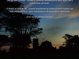 Um dia com certeza,  o próprio Universo restabelecerá seus laços com a humanidade oprimida .   O Brasil só será Brasil,  quando levantarem-se todos os martirizados, em toda nossa História,  para restabelecer-se sua própria identidade. (frei Sergio Antonio Gorgen) 