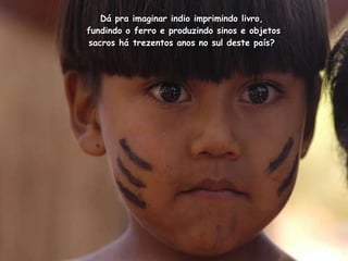 Dá pra imaginar indio imprimindo livro,  fundindo o ferro e produzindo sinos e objetos sacros há trezentos anos no sul deste país?  