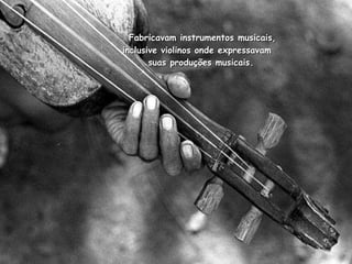  Fabricavam instrumentos musicais, inclusive violinos onde expressavam   suas produções musicais. 