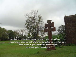Um lance  muito interessante era a "Casa das Viúvas" , um local maior onde se estruturavam as mulheres sozinhas com seus filhos e que tinham sua manutenção garantida pela comunidade 