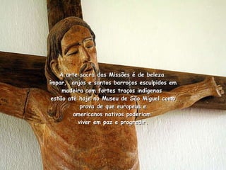 A arte sacra das Missões é de beleza  ímpar,  anjos e santos barrocos esculpidos em madeira com fortes traços indígenas  estão até hoje no Museu de São Miguel como prova de que europeus e americanos nativos poderiam  viver em paz e progredir. 
