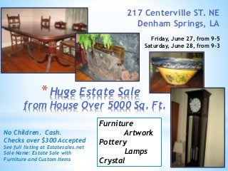 *Huge Estate Sale
from House Over 5000 Sq. Ft.
217 Centerville ST. NE
Denham Springs, LA
Friday, June 27, from 9-5
Saturday, June 28, from 9-3
No Children. Cash.
Checks over $300 Accepted
See full listing at Estatesales.net
Sale Name: Estate Sale with
Furniture and Custom Items
Furniture
Artwork
Pottery
Lamps
Crystal
 