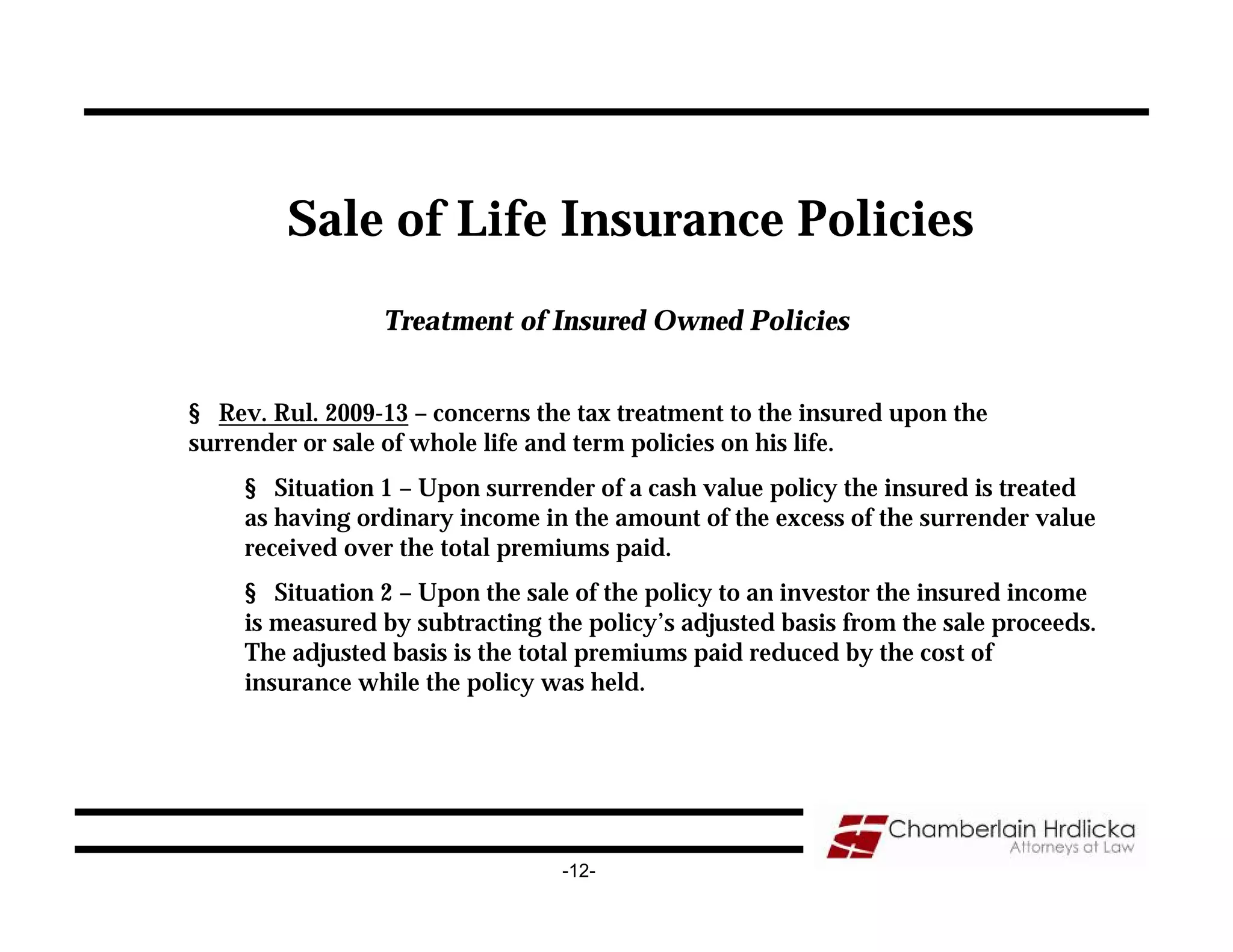 Sale of Life Insurance Policies
                 Treatment of Insured Owned Policies


§ Rev. Rul. 2009-13 – concerns the tax treatment to the insured upon the
surrender or sale of whole life and term policies on his life.
     § Situation 1 – Upon surrender of a cash value policy the insured is treated
     as having ordinary income in the amount of the excess of the surrender value
     received over the total premiums paid.
     § Situation 2 – Upon the sale of the policy to an investor the insured income
     is measured by subtracting the policy’s adjusted basis from the sale proceeds.
     The adjusted basis is the total premiums paid reduced by the cost of
     insurance while the policy was held.




                                  -12-
 