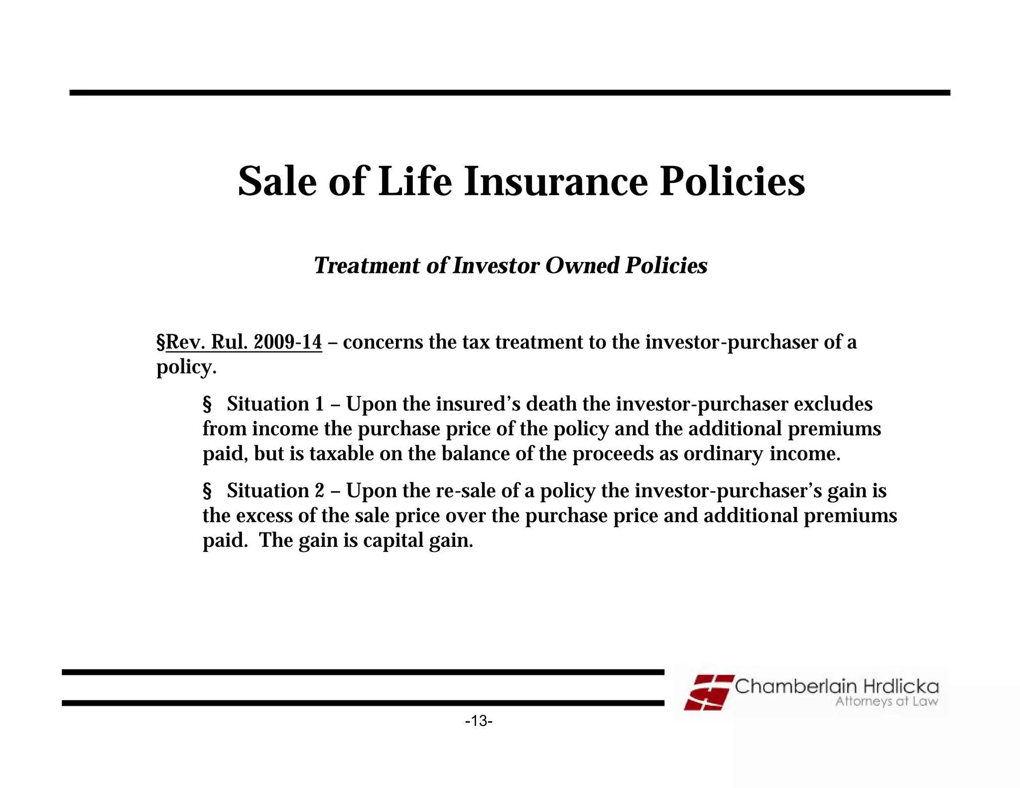 Sale of Life Insurance Policies
                 Treatment of Investor Owned Policies


§Rev. Rul. 2009-14 – concerns the tax treatment to the investor-purchaser of a
policy.
     § Situation 1 – Upon the insured’s death the investor-purchaser excludes
     from income the purchase price of the policy and the additional premiums
     paid, but is taxable on the balance of the proceeds as ordinary income.
     § Situation 2 – Upon the re-sale of a policy the investor-purchaser’s gain is
     the excess of the sale price over the purchase price and additional premiums
     paid. The gain is capital gain.




                                  -13-
 