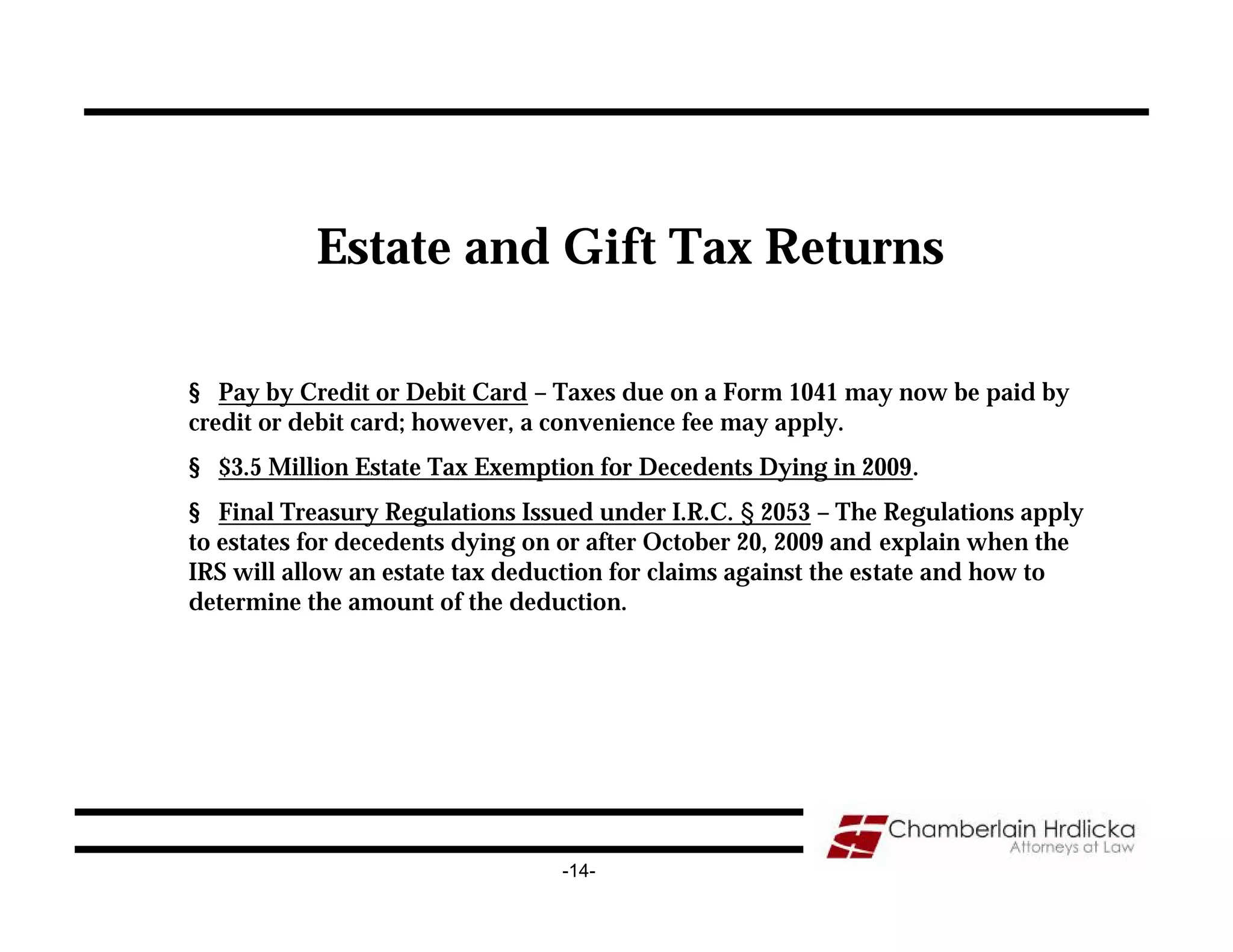 Estate and Gift Tax Returns

§ Pay by Credit or Debit Card – Taxes due on a Form 1041 may now be paid by
credit or debit card; however, a convenience fee may apply.
§ $3.5 Million Estate Tax Exemption for Decedents Dying in 2009.
§ Final Treasury Regulations Issued under I.R.C. § 2053 – The Regulations apply
to estates for decedents dying on or after October 20, 2009 and explain when the
IRS will allow an estate tax deduction for claims against the estate and how to
determine the amount of the deduction.




                                 -14-
 