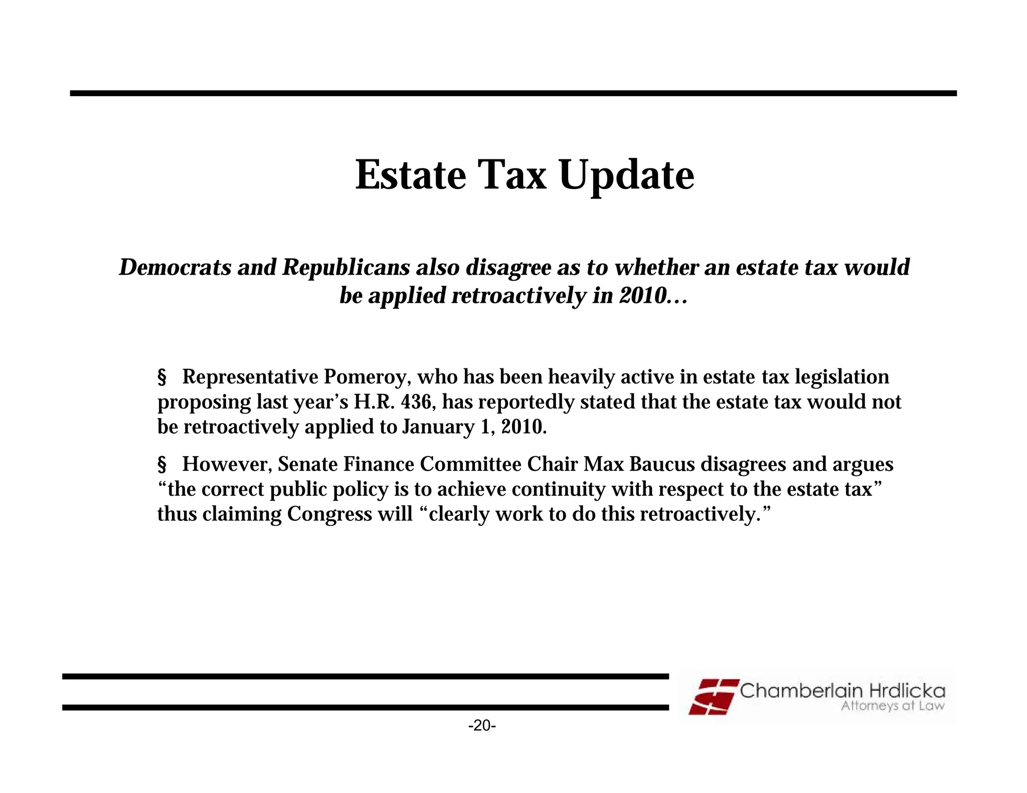 Estate Tax Update

Democrats and Republicans also disagree as to whether an estate tax would
                  be applied retroactively in 2010…


   § Representative Pomeroy, who has been heavily active in estate tax legislation
   proposing last year’s H.R. 436, has reportedly stated that the estate tax would not
   be retroactively applied to January 1, 2010.
   § However, Senate Finance Committee Chair Max Baucus disagrees and argues
   “the correct public policy is to achieve continuity with respect to the estate tax”
   thus claiming Congress will “clearly work to do this retroactively.”




                                      -20-
 