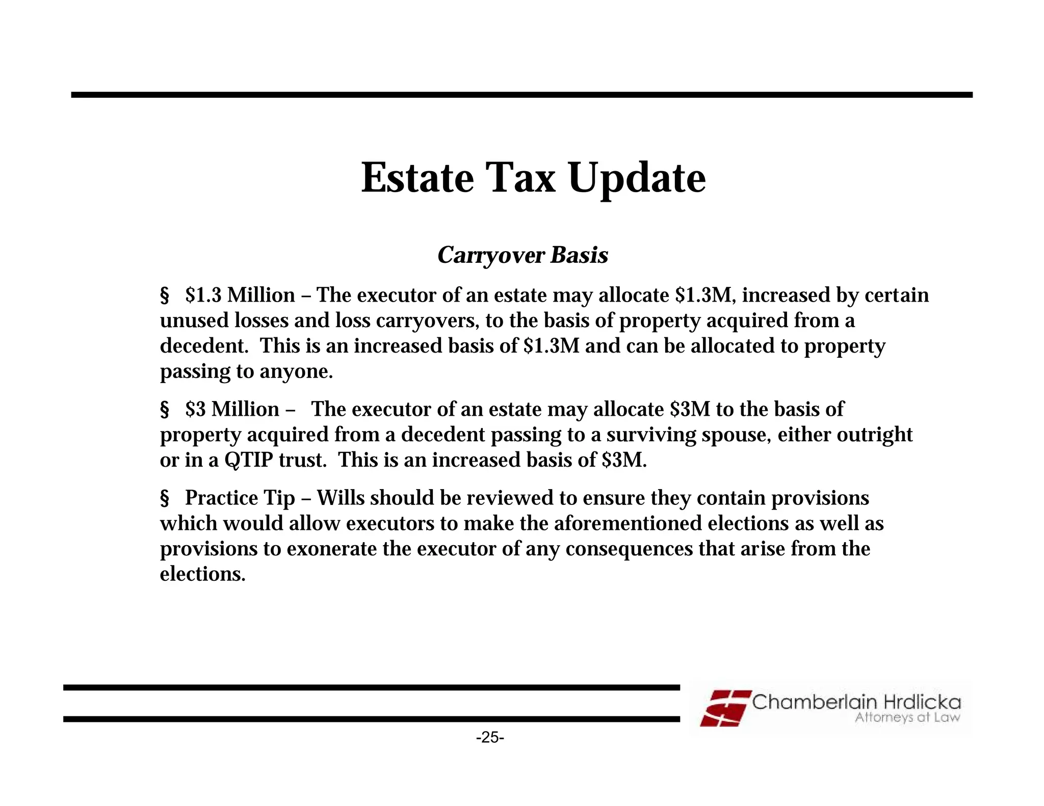Estate Tax Update
                             Carryover Basis
§ $1.3 Million – The executor of an estate may allocate $1.3M, increased by certain
unused losses and loss carryovers, to the basis of property acquired from a
decedent. This is an increased basis of $1.3M and can be allocated to property
passing to anyone.
§ $3 Million – The executor of an estate may allocate $3M to the basis of
property acquired from a decedent passing to a surviving spouse, either outright
or in a QTIP trust. This is an increased basis of $3M.
§ Practice Tip – Wills should be reviewed to ensure they contain provisions
which would allow executors to make the aforementioned elections as well as
provisions to exonerate the executor of any consequences that arise from the
elections.




                                  -25-
 