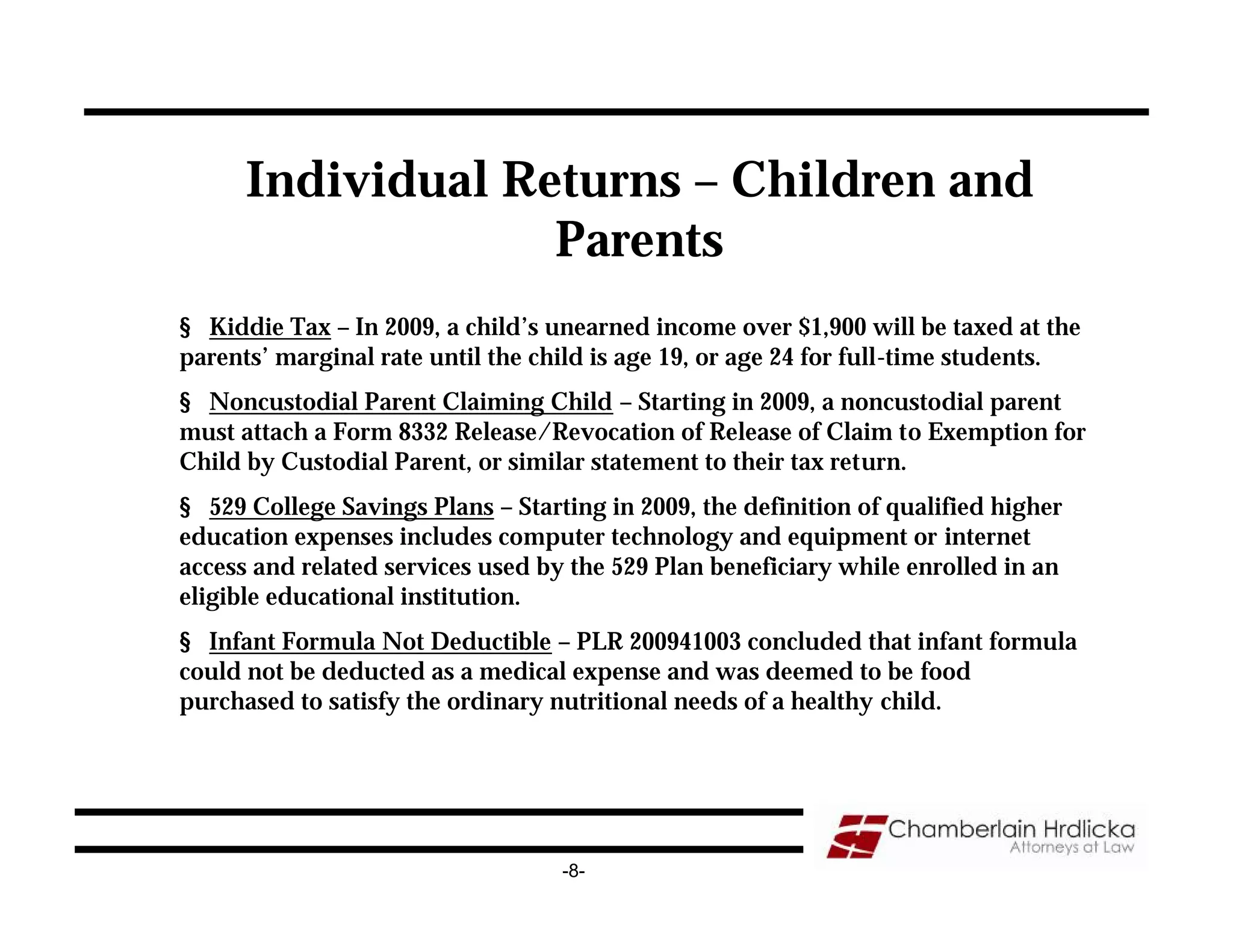 Individual Returns – Children and
                   Parents
§ Kiddie Tax – In 2009, a child’s unearned income over $1,900 will be taxed at the
parents’ marginal rate until the child is age 19, or age 24 for full-time students.
§ Noncustodial Parent Claiming Child – Starting in 2009, a noncustodial parent
must attach a Form 8332 Release/Revocation of Release of Claim to Exemption for
Child by Custodial Parent, or similar statement to their tax return.
§ 529 College Savings Plans – Starting in 2009, the definition of qualified higher
education expenses includes computer technology and equipment or internet
access and related services used by the 529 Plan beneficiary while enrolled in an
eligible educational institution.
§ Infant Formula Not Deductible – PLR 200941003 concluded that infant formula
could not be deducted as a medical expense and was deemed to be food
purchased to satisfy the ordinary nutritional needs of a healthy child.




                                   -8-
 