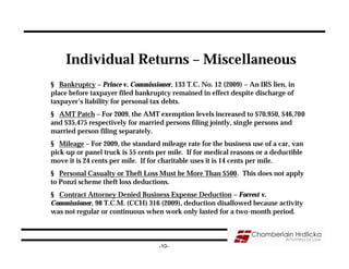 Individual Returns – Miscellaneous
§ Bankruptcy – Prince v. Commissioner, 133 T.C. No. 12 (2009) – An IRS lien, in
place before taxpayer filed bankruptcy remained in effect despite discharge of
taxpayer’s liability for personal tax debts.
§ AMT Patch – For 2009, the AMT exemption levels increased to $70,950, $46,700
and $35,475 respectively for married persons filing jointly, single persons and
married person filing separately.
§ Mileage – For 2009, the standard mileage rate for the business use of a car, van
pick-up or panel truck is 55 cents per mile. If for medical reasons or a deductible
move it is 24 cents per mile. If for charitable uses it is 14 cents per mile.
§ Personal Casualty or Theft Loss Must be More Than $500. This does not apply
to Ponzi scheme theft loss deductions.
§ Contract Attorney Denied Business Expense Deduction – Forrest v.
Commissioner, 98 T.C.M. (CCH) 316 (2009), deduction disallowed because activity
was not regular or continuous when work only lasted for a two-month period.



                                   -10-
 