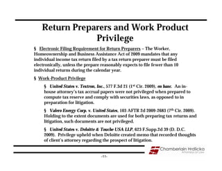 Return Preparers and Work Product
                Privilege
§ Electronic Filing Requirement for Return Preparers – The Worker,
Homeownership and Business Assistance Act of 2009 mandates that any
individual income tax return filed by a tax return preparer must be filed
electronically, unless the prepare reasonably expects to file fewer than 10
individual returns during the calendar year.
§ Work-Product Privilege
     § United States v. Textron, Inc., 577 F.3d 21 (1st Cir. 2009), en banc. An in-
     house attorney’s tax accrual papers were not privileged when prepared to
     compute tax reserve and comply with securities laws, as opposed to in
     preparation for litigation.
     § Valero Energy Corp. v. United States, 103 AFTR 2d 2009-2683 (7th Cir. 2009).
     Holding to the extent documents are used for both preparing tax returns and
     litigation, such documents are not privileged.
     § United States v. Deloitte & Touche USA LLP, 623 F.Supp.2d 39 (D. D.C.
     2009). Privilege upheld when Deloitte created memo that recorded thoughts
     of client’s attorney regarding the prospect of litigation.


                                   -11-
 