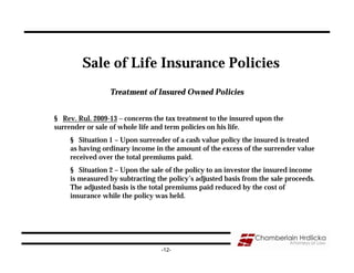 Sale of Life Insurance Policies
                 Treatment of Insured Owned Policies


§ Rev. Rul. 2009-13 – concerns the tax treatment to the insured upon the
surrender or sale of whole life and term policies on his life.
     § Situation 1 – Upon surrender of a cash value policy the insured is treated
     as having ordinary income in the amount of the excess of the surrender value
     received over the total premiums paid.
     § Situation 2 – Upon the sale of the policy to an investor the insured income
     is measured by subtracting the policy’s adjusted basis from the sale proceeds.
     The adjusted basis is the total premiums paid reduced by the cost of
     insurance while the policy was held.




                                  -12-
 