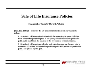 Sale of Life Insurance Policies
                 Treatment of Investor Owned Policies


§Rev. Rul. 2009-14 – concerns the tax treatment to the investor-purchaser of a
policy.
     § Situation 1 – Upon the insured’s death the investor-purchaser excludes
     from income the purchase price of the policy and the additional premiums
     paid, but is taxable on the balance of the proceeds as ordinary income.
     § Situation 2 – Upon the re-sale of a policy the investor-purchaser’s gain is
     the excess of the sale price over the purchase price and additional premiums
     paid. The gain is capital gain.




                                  -13-
 