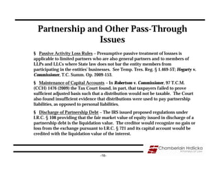 Partnership and Other Pass-Through
                Issues
§ Passive Activity Loss Rules – Presumptive passive treatment of lossses is
applicable to limited partners who are also general partners and to members of
LLPs and LLCs where State law does not bar the entity members from
participating in the entities' businesses. See Temp. Tres. Reg. § 1.469-5T; Hegarty v.
Commissioner, T.C. Summ. Op. 2009-153.
§ Maintenance of Capital Accounts – In Robertson v. Commissioner, 97 T.C.M.
(CCH) 1476 (2009) the Tax Court found, in part, that taxpayers failed to prove
sufficient adjusted basis such that a distribution would not be taxable. The Court
also found insufficient evidence that distributions were used to pay partnership
liabilities, as opposed to personal liabilities.
§ Discharge of Partnership Debt – The IRS issued proposed regulations under
I.R.C. § 108 providing that the fair market value of equity issued in discharge of a
partnership debt is the liquidation value. The creditor would recognize no gain or
loss from the exchange pursuant to I.R.C. § 721 and its capital account would be
credited with the liquidation value of the interest.



                                   -16-
 