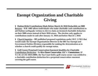 Exempt Organization and Charitable
               Giving
§ Haitian Relief Contributions Made Before March 10, 2010 Deductible on 2009
Returns – H.R. 4462 allows individuals who make charitable cash contributions to
aid Haitian earthquake victims to elect to claim an itemized charitable deduction
on their 2009 return instead of their 2010 return. The election only applies to
contributions made in cash after January 11, 2010 and before Mar ch 1, 2010.
§ Church Inquiries – IRS published proposed regulations under I.R.C. § 7611 that
would make the Exempt Organizations Director in the IRS Tax-Exempt and
Government Entities Division responsible for making the determination as to
whether a church could qualify for exempt status.
§ Golf Course Perpetual Conservation Easement Qualifies for Charitable
Contribution Deduction – In Kiva Dunes Conservation, LLC v. Commissioner, 97
T.C.M. (CCH) 1818 (2009), the Tax Court held a golf course owner was entitled to
a charitable contribution deduction for a perpetual conservation easement
covering the golf course.



                                 -17-
 