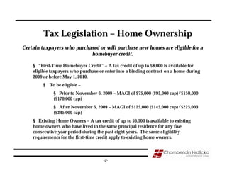 Tax Legislation – Home Ownership
Certain taxpayers who purchased or will purchase new homes are eligible for a
                            homebuyer credit.

    § “First-Time Homebuyer Credit” – A tax credit of up to $8,000 is available for
    eligible taxpayers who purchase or enter into a binding contract on a home during
    2009 or before May 1, 2010.
         § To be eligible –
              § Prior to November 6, 2009 – MAGI of $75,000 ($95,000 cap)/$150,000
              ($170,000 cap)
              § After November 5, 2009 – MAGI of $125,000 ($145,000 cap)/$225,000
              ($245,000 cap)
    § Existing Home Owners – A tax credit of up to $6,500 is available to existing
    home owners who have lived in the same principal residence for any five
    consecutive year period during the past eight years. The same eligibility
    requirements for the first-time credit apply to existing home owners.



                                      -2-
 