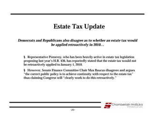 Estate Tax Update

Democrats and Republicans also disagree as to whether an estate tax would
                  be applied retroactively in 2010…


   § Representative Pomeroy, who has been heavily active in estate tax legislation
   proposing last year’s H.R. 436, has reportedly stated that the estate tax would not
   be retroactively applied to January 1, 2010.
   § However, Senate Finance Committee Chair Max Baucus disagrees and argues
   “the correct public policy is to achieve continuity with respect to the estate tax”
   thus claiming Congress will “clearly work to do this retroactively.”




                                      -20-
 