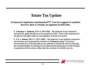 Estate Tax Update
Is retroactive legislation constitutional???? Case law suggests it would be;
           however, there is certainly an argument on both sides.


   § Untermyer v. Anderson, 276 U.S. 440 (1928) – The Supreme Court refused to
   retroactively apply the gift tax at its inception in 1924. Prior to the enactment of
   the gift tax only gifts made in contemplation of death were taxed.
   § U.S. v. Hemme, 106 S. Ct. 2071 (1985) – The Supreme Court upheld a retroactive
   rate increase and contrasted the situation to Untermyer stating “Untermyer
   involved the levy of the first gift tax; its authority is of limited value in assessing
   the constitutionality of subsequent amendments that bring about certain changes
   in operation of the tax laws, rather than the creation of a wholly new tax.




                                       -21-
 