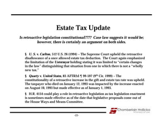 Estate Tax Update
Is retroactive legislation constitutional???? Case law suggests it would be;
           however, there is certainly an argument on both sides.


   § U. S. v. Carlton, 512 U.S. 26 (1994) – The Supreme Court upheld the retroactive
   disallowance of a once allowed estate tax deduction. The Court again emphasized
   the limitation of the Untermyer holding stating it was limited to “certain changes
   in the law” distinguishing that situation from one in which there is not a “wholly
   new tax.”
   § Quarty v. United States, 83 AFTR2d ¶ 99-597 (9th Cir. 1999) – The
   constitutionality of a retroactive increase in the gift and estate tax rate was upheld.
   The taxpayer who died on January 12, 1993 was impacted by the increase enacted
   on August 10, 1993 but made effective as of January 1, 1993.
   § H.R. 4154 could play a role in retroactive legislation as tax legislation enactment
   is sometimes made effective as of the date that legislative proposals come out of
   the House Ways and Means Committee.



                                      -22-
 