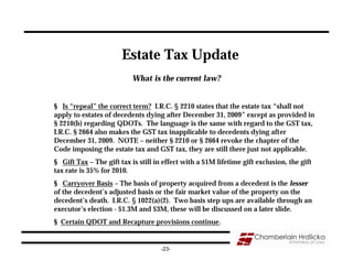 Estate Tax Update
                           What is the current law?


§ Is “repeal” the correct term? I.R.C. § 2210 states that the estate tax “shall not
apply to estates of decedents dying after December 31, 2009” except as provided in
§ 2210(b) regarding QDOTs. The language is the same with regard to the GST tax,
I.R.C. § 2664 also makes the GST tax inapplicable to decedents dying after
December 31, 2009. NOTE – neither § 2210 or § 2664 revoke the chapter of the
Code imposing the estate tax and GST tax, they are still there just not applicable.
§ Gift Tax – The gift tax is still in effect with a $1M lifetime gift exclusion, the gift
tax rate is 35% for 2010.
§ Carryover Basis – The basis of property acquired from a decedent is the lesser
of the decedent’s adjusted basis or the fair market value of the property on the
decedent’s death. I.R.C. § 1022(a)(2). Two basis step ups are available through an
executor’s election - $1.3M and $3M, these will be discussed on a later slide.
§ Certain QDOT and Recapture provisions continue.


                                    -23-
 