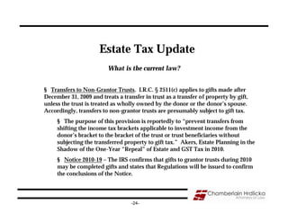 Estate Tax Update
                          What is the current law?


§ Transfers to Non-Grantor Trusts. I.R.C. § 2511(c) applies to gifts made after
December 31, 2009 and treats a transfer in trust as a transfer of property by gift,
unless the trust is treated as wholly owned by the donor or the donor’s spouse.
Accordingly, transfers to non-grantor trusts are presumably subject to gift tax.
     § The purpose of this provision is reportedly to “prevent transfers from
     shifting the income tax brackets applicable to investment income from the
     donor’s bracket to the bracket of the trust or trust beneficiaries without
     subjecting the transferred property to gift tax.” Akers, Estate Planning in the
     Shadow of the One-Year “Repeal” of Estate and GST Tax in 2010.
     § Notice 2010-19 – The IRS confirms that gifts to grantor trusts during 2010
     may be completed gifts and states that Regulations will be issued to confirm
     the conclusions of the Notice.




                                   -24-
 