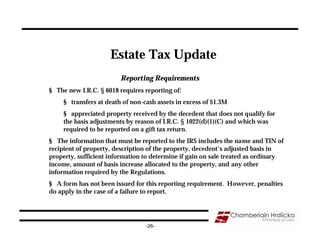 Estate Tax Update
                         Reporting Requirements
§ The new I.R.C. § 6018 requires reporting of:
     § transfers at death of non-cash assets in excess of $1.3M
     § appreciated property received by the decedent that does not qualify for
     the basis adjustments by reason of I.R.C. § 1022(d)(1)(C) and which was
     required to be reported on a gift tax return.
§ The information that must be reported to the IRS includes the name and TIN of
recipient of property, description of the property, decedent’s adjusted basis in
property, sufficient information to determine if gain on sale treated as ordinary
income, amount of basis increase allocated to the property, and any other
information required by the Regulations.
§ A form has not been issued for this reporting requirement. However, penalties
do apply in the case of a failure to report.




                                  -26-
 