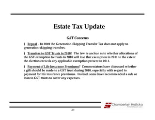 Estate Tax Update
                              GST Concerns
§ Repeal – In 2010 the Generation-Skipping Transfer Tax does not apply to
generation-skipping transfers.
§ Transfers to GST Trusts in 2010? The law is unclear as to whether allocations of
the GST exemption to trusts in 2010 will lose that exemption in 2011 to the extent
the election exceeds any applicable exemption present in 2011.
§ Payment of Life Insurance Premiums? Commentators have discussed whether
a gift should be made to a GST trust during 2010, especially with regard to
payment for life insurance premiums. Instead, some have recommended a sale or
loan to GST trusts to cover any expenses.




                                 -27-
 