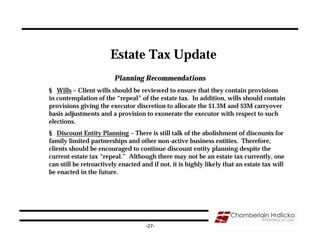 Estate Tax Update
                         Planning Recommendations
§ Wills – Client wills should be reviewed to ensure that they contain provisions
in contemplation of the “repeal” of the estate tax. In addition, wills should contain
provisions giving the executor discretion to allocate the $1.3M and $3M carryover
basis adjustments and a provision to exonerate the executor with respect to such
elections.
§ Discount Entity Planning – There is still talk of the abolishment of discounts for
family limited partnerships and other non-active business entities. Therefore,
clients should be encouraged to continue discount entity planning despite the
current estate tax “repeal.” Although there may not be an estate tax currently, one
can still be retroactively enacted and if not, it is highly likely that an estate tax will
be enacted in the future.




                                     -27-
 