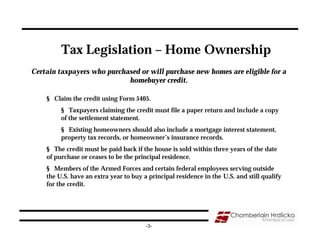 Tax Legislation – Home Ownership
Certain taxpayers who purchased or will purchase new homes are eligible for a
                            homebuyer credit.

    § Claim the credit using Form 5405.
         § Taxpayers claiming the credit must file a paper return and include a copy
         of the settlement statement.
         § Existing homeowners should also include a mortgage interest statement,
         property tax records, or homeowner’s insurance records.
    § The credit must be paid back if the house is sold within three years of the date
    of purchase or ceases to be the principal residence.
    § Members of the Armed Forces and certain federal employees serving outside
    the U.S. have an extra year to buy a principal residence in the U.S. and still qualify
    for the credit.




                                        -3-
 