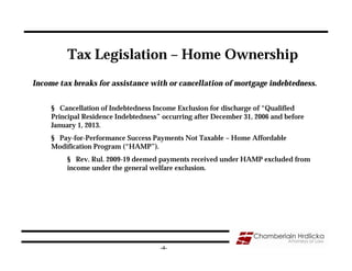 Tax Legislation – Home Ownership
Income tax breaks for assistance with or cancellation of mortgage indebtedness.


     § Cancellation of Indebtedness Income Exclusion for discharge of “Qualified
     Principal Residence Indebtedness” occurring after December 31, 2006 and before
     January 1, 2013.
     § Pay-for-Performance Success Payments Not Taxable – Home Affordable
     Modification Program (“HAMP”).
         § Rev. Rul. 2009-19 deemed payments received under HAMP excluded from
         income under the general welfare exclusion.




                                      -4-
 