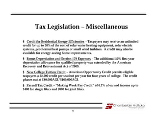 Tax Legislation – Miscellaneous

§ Credit for Residential Energy Efficiencies – Taxpayers may receive an unlimited
credit for up to 30% of the cost of solar water heating equipment, solar electric
systems, geothermal heat pumps or small wind turbines. A credit may also be
available for energy-saving home improvements.
§ Bonus Depreciation and Section 179 Expenses – The additional 50% first year
depreciation allowance for qualified property was extended by the American
Recovery and Reinvestment Act of 2009.
§ New College Tuition Credit – American Opportunity Credit permits eligible
taxpayers a $2,500 credit per student per year for four years of college. The credit
phases out at $80,000AGI/$160,000AGI.
§ Payroll Tax Credit – “Making Work Pay Credit” of 6.2% of earned income up to
$400 for single filers and $800 for joint filers.




                                   -6-
 