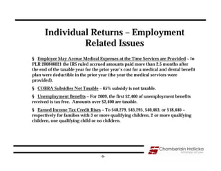 Individual Returns – Employment
               Related Issues
§ Employer May Accrue Medical Expenses at the Time Services are Provided – In
PLR 200846021 the IRS ruled accrued amounts paid more than 2.5 months after
the end of the taxable year for the prior year’s cost for a medical and dental benefit
plan were deductible in the prior year (the year the medical services were
provided).
§ COBRA Subsidies Not Taxable – 65% subsidy is not taxable.
§ Unemployment Benefits – For 2009, the first $2,400 of unemployment benefits
received is tax free. Amounts over $2,400 are taxable.
§ Earned Income Tax Credit Rises – To $48,279, $45,295, $40,463, or $18,440 –
respectively for families with 3 or more qualifying children, 2 or more qualifying
children, one qualifying child or no children.




                                    -9-
 