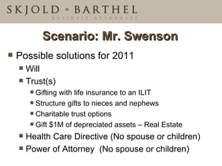 Scenario: Mr. Swenson Possible solutions for 2011 Will Trust(s) Gifting with life insurance to an ILIT Structure gifts to nieces and nephews Charitable trust options Gift $1M of depreciated assets – Real Estate Health Care Directive (No spouse or children) Power of Attorney  (No spouse or children) 