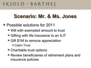 Scenario: Mr. & Ms. Jones Possible solutions for 2011 Will with exempted amount to trust Gifting with life insurance to an ILIT Gift $1M to remove appreciation Cabin Trust Charitable trust options Review beneficiaries of retirement plans and insurance policies 