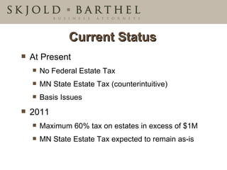 Current Status At Present  No Federal Estate Tax MN State Estate Tax (counterintuitive) Basis Issues 2011 Maximum 60% tax on estates in excess of $1M MN State Estate Tax expected to remain as-is 