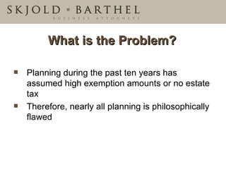 What is the Problem? Planning during the past ten years has assumed high exemption amounts or no estate tax Therefore, nearly all planning is philosophically flawed 