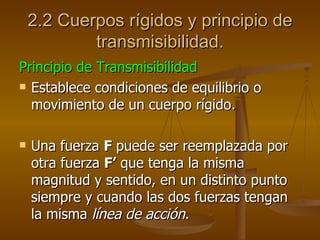2.2 Cuerpos rígidos y principio de
            transmisibilidad.
Principio de Transmisibilidad
 Establece condiciones de equilibrio o

  movimiento de un cuerpo rígido.

   Una fuerza F puede ser reemplazada por
    otra fuerza F’ que tenga la misma
    magnitud y sentido, en un distinto punto
    siempre y cuando las dos fuerzas tengan
    la misma línea de acción.
 