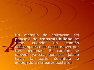 Un ejemplo de aplicación del
principio de transmisibilidad se
tiene     cuando   un     camión
descompuesto se desea mover por
tres personas. El camión se
moverá ya sea que sea jalado
hacia    la  parte  delantera   o
empujado en la parte posterior.
 