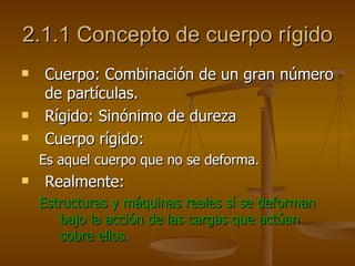 2.1.1 Concepto de cuerpo rígido
   Cuerpo: Combinación de un gran número
    de partículas.
   Rígido: Sinónimo de dureza
   Cuerpo rígido:
    Es aquel cuerpo que no se deforma.
   Realmente:
    Estructuras y máquinas reales sí se deforman
       bajo la acción de las cargas que actúan
       sobre ellos.
 